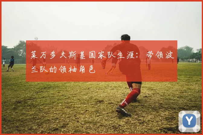 莱万多夫斯基国家队生涯：带领波兰队的领袖角色