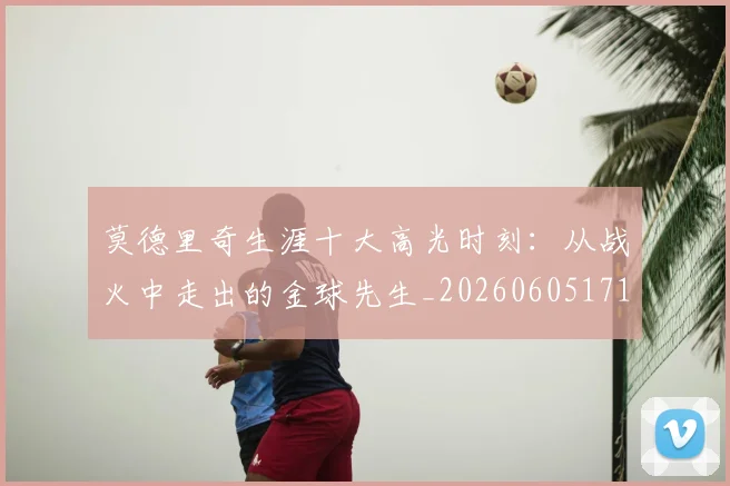莫德里奇生涯十大高光时刻:从战火中走出的金球先生_20260605171358_20260703181751