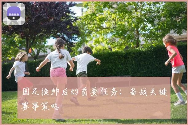 国足换帅后的首要任务:备战关键赛事策略