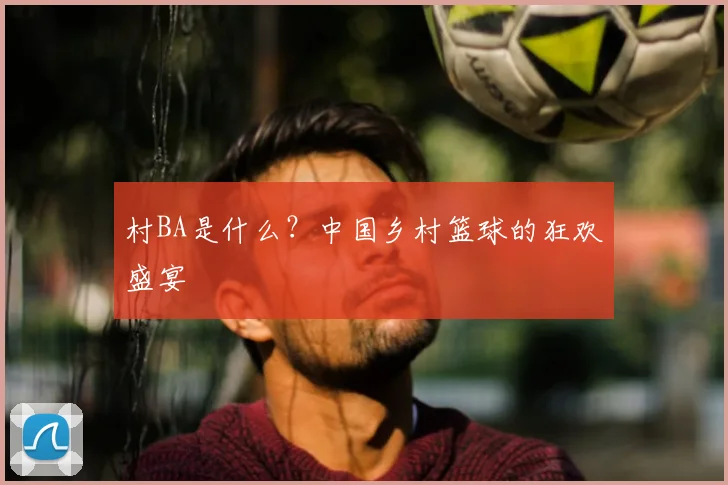 村BA是什么?中国乡村篮球的狂欢盛宴