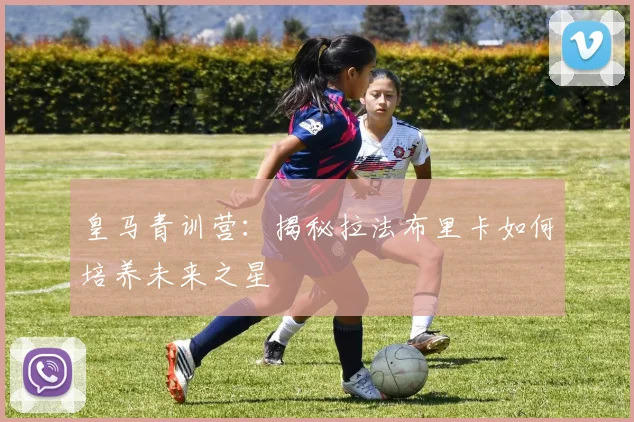 皇马青训营:揭秘拉法布里卡如何培养未来之星