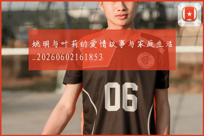 姚明与叶莉的爱情故事与家庭生活_20260602161853