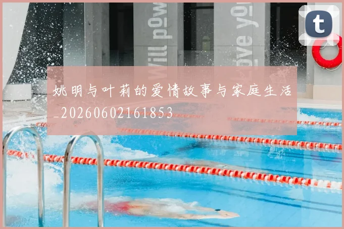 姚明与叶莉的爱情故事与家庭生活_20260602161853